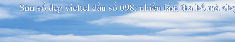 Sim số đẹp viettel đầu số 098: nhiều lắm tha hồ mà chọn