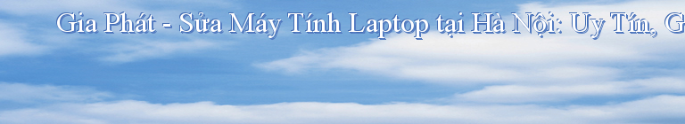 Gia Phát - Sửa Máy Tính Laptop tại Hà Nội: Uy Tín, Giá Rẻ, Chuyên Nghiệp